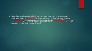  Based on studies and guidelines, conclude that the recommended
antibiotic in AP is Imipenem 3 × 500 mg/day i.v. Alternatively, the use of
Ciprofloxacin 2 × 400 mg/day i.v. associated with Metronidazole 3 × 500
mg/day i.v. can also be considered.
 