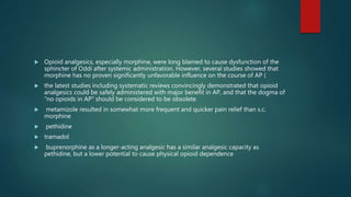  Opioid analgesics, especially morphine, were long blamed to cause dysfunction of the
sphincter of Oddi after systemic administration. However, several studies showed that
morphine has no proven significantly unfavorable influence on the course of AP (
 the latest studies including systematic reviews convincingly demonstrated that opioid
analgesics could be safely administered with major benefit in AP, and that the dogma of
“no opioids in AP” should be considered to be obsolete
 metamizole resulted in somewhat more frequent and quicker pain relief than s.c.
morphine
 pethidine
 tramadol
 buprenorphine as a longer-acting analgesic has a similar analgesic capacity as
pethidine, but a lower potential to cause physical opioid dependence
 