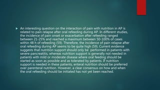  An interesting question on the interaction of pain with nutrition in AP is
related to pain relapse after oral refeeding during AP. In different studies,
the incidence of pain onset or exacerbation after refeeding ranged
between 21-25% and reached a maximum between 50-100% of cases
within 48 h of refeeding (59). Therefore, the incidence of pain relapse after
oral refeeding during AP seems to be quite high (59). Current evidence
suggests that nutrition support should only be performed in patients with
severe pancreatitis, whereas nutrition support is generally not needed in
patients with mild or moderate disease where oral feeding should be
started as soon as possible and as tolerated by patients. If nutrition
support is needed in these patients, enteral nutrition should be preferred
over parenteral nutrition. However, a clear consensus on how and when
the oral refeeding should be initiated has not yet been reached.
 