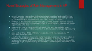 Novel Strategies of Pain Management in AP
 recently reported improved survival owing to thoracic epidural analgesia (TEA) in a
animal AP model. Here, the 7-day-survival rate of animals that received bupivacaine
as TEA was 82% when compared to a mere 29% in the control group.
 inhibitors of the proteinase-activated-receptor-2 (PAR2), or of the transient receptor
potential vanilloid-1 (TRPV1) have been shown to be beneficial for treating pain during
experimental AP in mice
 Recently, blockade of interleukin-6 (IL-6) signaling by an orally available, small-
molecule IL-6 receptor inhibitor was shown to diminish abdominal hyperalgesia during
AP
 nitric oxide synthase (NOS) inhibitors reduced abdominal hyperalgesia and AP-
associated during AP in rats.
 a multicentre randomized controlled trial of magnesium sulphate in the prevention of
post-ERPC pancreatitis shall provide data on the impact of magnesium on pain
sensation during post-ERCP pancreatitis (26). Once shown to be effective, beyond its
preventive usage, magnesium may be considered a novel analgesic alternative to treat
pain in AP
 