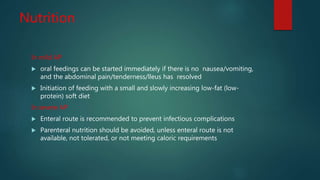 Nutrition
In mild AP
 oral feedings can be started immediately if there is no nausea/vomiting,
and the abdominal pain/tenderness/lleus has resolved
 Initiation of feeding with a small and slowly increasing low-fat (low-
protein) soft diet
In severe AP
 Enteral route is recommended to prevent infectious complications
 Parenteral nutrition should be avoided, unless enteral route is not
available, not tolerated, or not meeting caloric requirements
 