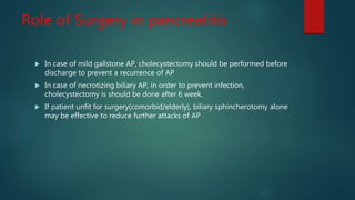 Role of Surgery in pancreatitis
 In case of mild gallstone AP, cholecystectomy should be performed before
discharge to prevent a recurrence of AP
 In case of necrotizing biliary AP, in order to prevent infection,
cholecystectomy is should be done after 6 week.
 If patient unfit for surgery(comorbid/elderly), biliary sphincherotomy alone
may be effective to reduce further attacks of AP
 