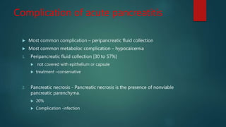 Complication of acute pancreatitis
 Most common complication – peripancreatic fluid collection
 Most common metaboloc complication – hypocalcemia
1. Peripancreatic fluid collection [30 to 57%]
 not covered with epithelium or capsule
 treatment –conservative
2. Pancreatic necrosis - Pancreatic necrosis is the presence of nonviable
pancreatic parenchyma.
 20%
 Complication -infection
 