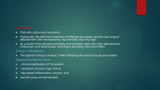 Management
 FNA with culture and sensitivity .
 Historically, the definitive treatment of infected pancreatic necrosis was surgical
debridement with necrosectomy, but mortality was very high .
 As a result of the elevated morbidity and mortality rates with open debridement,
endoscopic and laparoscopic techniques are being used more often.
Timing of debridement
 The optimal timing is at least 3-4wks following the onset of acute pancreatitis.
Delayed debridement allows
 –clinical stabilization of the patient
 –resolution of early organ failure
 –decreased inflammatory reaction, and
 necrotic areas are demarcated
 