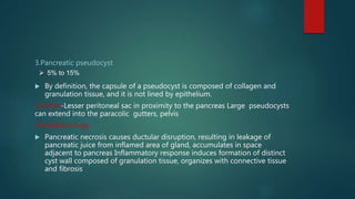 3.Pancreatic pseudocyst
 By definition, the capsule of a pseudocyst is composed of collagen and
granulation tissue, and it is not lined by epithelium.
location-Lesser peritoneal sac in proximity to the pancreas Large pseudocysts
can extend into the paracolic gutters, pelvis
Pathophysiology
 Pancreatic necrosis causes ductular disruption, resulting in leakage of
pancreatic juice from inflamed area of gland, accumulates in space
adjacent to pancreas Inflammatory response induces formation of distinct
cyst wall composed of granulation tissue, organizes with connective tissue
and fibrosis
 5% to 15%
 