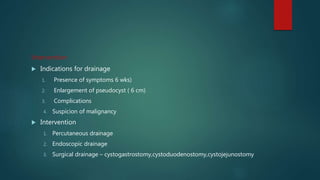 Intervention
 Indications for drainage
1. Presence of symptoms 6 wks)
2. Enlargement of pseudocyst ( 6 cm)
3. Complications
4. Suspicion of malignancy
 Intervention
1. Percutaneous drainage
2. Endoscopic drainage
3. Surgical drainage – cystogastrostomy,cystoduodenostomy,cystojejunostomy
 