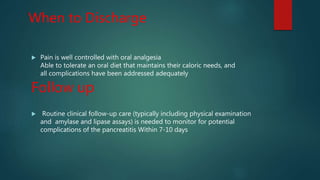 When to Discharge
 Pain is well controlled with oral analgesia
Able to tolerate an oral diet that maintains their caloric needs, and
all complications have been addressed adequately
Follow up
 Routine clinical follow-up care (typically including physical examination
and amylase and lipase assays) is needed to monitor for potential
complications of the pancreatitis Within 7-10 days
 