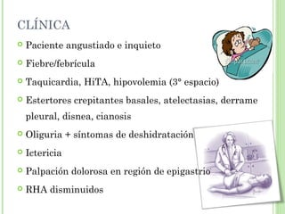 CLÍNICA 
 Paciente angustiado e inquieto 
 Fiebre/febrícula 
 Taquicardia, HiTA, hipovolemia (3° espacio) 
 Estertores crepitantes basales, atelectasias, derrame 
pleural, disnea, cianosis 
 Oliguria + síntomas de deshidratación 
 Ictericia 
 Palpación dolorosa en región de epigastrio 
 RHA disminuidos 
 