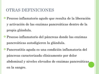 OTRAS DEFINICIONES 
 Proceso inflamatorio agudo que resulta de la liberación 
y activación de las enzimas pancreáticas dentro de la 
propia glándula. 
 Proceso inflamatorio del páncreas donde las enzimas 
pancreáticas autodigieren la glándula. 
 Pancreatitis aguda es una condición inflamatoria del 
páncreas caracterizada clínicamente por dolor 
abdominal y niveles elevados de enzimas pancreáticas 
en la sangre. 
 