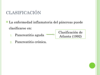 CLASIFICACIÓN 
 La enfermedad inflamatoria del páncreas puede 
clasificarse en: 
Clasificación de 
1. Pancreatitis aguda 
Atlanta (1992) 
2. Pancreatitis crónica. 
 