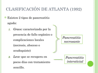 CLASIFICACIÓN DE ATLANTA (1992) 
 Existen 2 tipos de pancreatitis 
aguda: 
11.. GGrraavvee:: caracterizada por la 
presencia de fallo orgánico o 
complicaciones locales 
(necrosis, absceso o 
seudoquiste) 
22.. LLeevvee:: que se recupera en 
pocos días con tratamiento 
sencillo. 
Pancreatitis 
necrosante 
Pancreatitis 
intersticial 
 