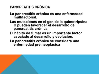 PANCREATITIS CRÓNICA
La pancreatitis crónica es una enfermedad
multifactorial.
Las mutaciones en el gen de la quimotripsina
C pueden favorecer el desarrollo de
pancreatitis crónica.
El hábito de fumar es un importante factor
asociado al desarrollo y evolución.
La pancreatitis crónica se considera una
enfermedad pre neoplásica
 