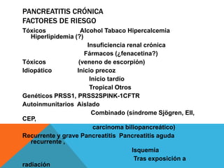 PANCREATITIS CRÓNICA
FACTORES DE RIESGO
Tóxicos Alcohol Tabaco Hipercalcemia
Hiperlipidemia (?)
Insuficiencia renal crónica
Fármacos (¿fenacetina?)
Tóxicos (veneno de escorpión)
Idiopático Inicio precoz
Inicio tardío
Tropical Otros
Genéticos PRSS1, PRSS2SPINK-1CFTR
Autoinmunitarios Aislado
Combinado (síndrome Sjögren, EII,
CEP,
carcinoma biliopancreático)
Recurrente y grave Pancreatitis Pancreatitis aguda
recurrente ,
Isquemia
Tras exposición a
radiación
 