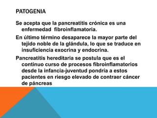 PATOGENIA
Se acepta que la pancreatitis crónica es una
enfermedad fibroinflamatoria.
En último término desaparece la mayor parte del
tejido noble de la glándula, lo que se traduce en
insuficiencia exocrina y endocrina.
Pancreatitis hereditaria se postula que es el
continuo curso de procesos fibroinflamatorios
desde la infancia-juventud pondría a estos
pacientes en riesgo elevado de contraer cáncer
de páncreas
 