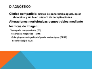DIAGNÓSTICO
Clínica compatible: brotes de pancreatitis aguda, dolor
abdominal y un buen número de complicaciones
Alteraciones morfológicas demostrables mediante
técnicas de imagen:
Tomografía computarizada (TC)
Resonancia magnética (RM)
Colangiopancreatografíaretrógrada endoscópica (CPRE)
Ecoendoscopia (EUS)
 