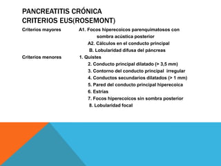PANCREATITIS CRÓNICA
CRITERIOS EUS(ROSEMONT)
Criterios mayores A1. Focos hiperecoicos parenquimatosos con
sombra acústica posterior
A2. Cálculos en el conducto principal
B. Lobularidad difusa del páncreas
Criterios menores 1. Quistes
2. Conducto principal dilatado (> 3,5 mm)
3. Contorno del conducto principal irregular
4. Conductos secundarios dilatados (> 1 mm)
5. Pared del conducto principal hiperecoica
6. Estrías
7. Focos hiperecoicos sin sombra posterior
8. Lobularidad focal
 