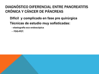 DIAGNÓSTICO DIFERENCIAL ENTRE PANCREATITIS
CRÓNICA Y CÁNCER DE PÁNCREAS
Difícil y complicado en fase pre quirúrgica
Técnicas de estudio muy sofisticadas:
- elastografía eco endoscópica
- FDG-PET.
 
