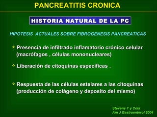 PANCREATITIS CRONICA
HISTORIA NATURAL DE LA PC
HISTORIA NATURAL DE LA PC
HIPOTESIS ACTUALES SOBRE FIBROGENESIS PANCREATICAS


Presencia de infiltrado inflamatorio crónico celular
(macrófagos , células mononucleares)



Liberación de citoquinas especificas .



Respuesta de las células estelares a las citoquinas
(producción de colágeno y deposito del mismo)
Stevens T y Cols
Am J Gastroenterol 2004

 