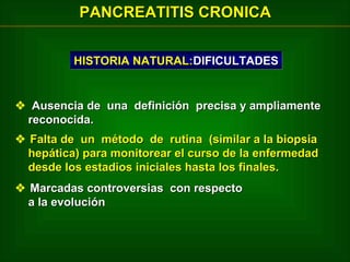 PANCREATITIS CRONICA
HISTORIA NATURAL:DIFICULTADES

 Ausencia de una definición precisa y ampliamente
reconocida.
 Falta de un método de rutina (similar a la biopsia
hepática) para monitorear el curso de la enfermedad
desde los estadios iniciales hasta los finales.
 Marcadas controversias con respecto
a la evolución

 