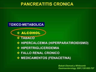 PANCREATITIS CRONICA

TOXICO-METABOLICA
 ALCOHOL
 TABACO
 HIPERCALCEMIA (HIPERPARATIROIDISMO)
 HIPERTRIGLICERIDEMIA
 FALLO RENAL CRONICO
 MEDICAMENTOS (FENACETINA)
Babak Etemad y Whitcomb
Gastroenterology 2001;120:682-707

 