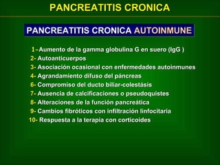 PANCREATITIS CRONICA
PANCREATITIS CRONICA AUTOINMUNE
1-Aumento de la gamma globulina G en suero (IgG )
2- Autoanticuerpos
3- Asociación ocasional con enfermedades autoinmunes
4- Agrandamiento difuso del páncreas
6- Compromiso del ducto biliar-colestásis
7- Ausencia de calcificaciones o pseudoquistes
8- Alteraciones de la función pancreática
9- Cambios fibróticos con infiltración linfocitaria
10- Respuesta a la terapia con corticoides

 