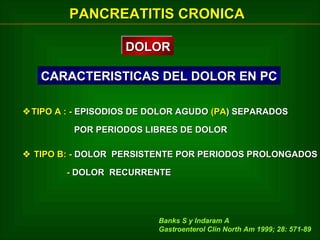PANCREATITIS CRONICA
DOLOR
DOLOR
CARACTERISTICAS DEL DOLOR EN PC
 TIPO A : - EPISODIOS DE DOLOR AGUDO (PA) SEPARADOS
POR PERIODOS LIBRES DE DOLOR
 TIPO B: - DOLOR PERSISTENTE POR PERIODOS PROLONGADOS
- DOLOR RECURRENTE

Banks S y Indaram A
Gastroenterol Clin North Am 1999; 28: 571-89

 