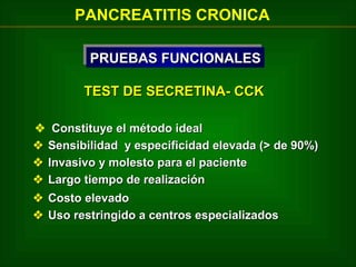 PANCREATITIS CRONICA
PRUEBAS FUNCIONALES
PRUEBAS FUNCIONALES
TEST DE SECRETINA- CCK
 Constituye el método ideal
 Sensibilidad y especificidad elevada (> de 90%)
 Invasivo y molesto para el paciente
 Largo tiempo de realización
 Costo elevado
 Uso restringido a centros especializados

 