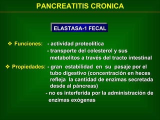 PANCREATITIS CRONICA
ELASTASA-1 FECAL
ELASTASA-1 FECAL
 Funciones: - actividad proteolítica
- transporte del colesterol y sus
metabolitos a través del tracto intestinal
 Propiedades: - gran estabilidad en su pasaje por el
tubo digestivo (concentración en heces
refleja la cantidad de enzimas secretada
desde al páncreas)
- no es interferida por la administración de
enzimas exógenas

 