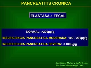 PANCREATITIS CRONICA
ELASTASA-1 FECAL
ELASTASA-1 FECAL

NORMAL: >200µg/g
INSUFICIENCIA PANCREATICA MODERADA: 100 - 200µg/g
INSUFICIENCIA PANCREATICA SEVERA: < 100µg/g

Dominguez Muñoz y Malfertheiner
Am J Gastroenterology 1995

 