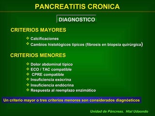 PANCREATITIS CRONICA
DIAGNOSTICO
DIAGNOSTICO
CRITERIOS MAYORES
 Calcificaciones
 Cambios histológicos típicos (fibrosis en biopsia quirúrgica )

CRITERIOS MENORES
 Dolor abdominal típico
 ECO / TAC compatible
 CPRE compatible
 Insuficiencia exócrina
 Insuficiencia endócrina
 Respuesta al reemplazo enzimático
Un criterio mayor o tres criterios menores son considerados diagnósticos
Unidad de Páncreas. Htal Udaondo

 