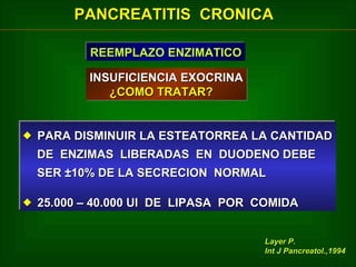 PANCREATITIS CRONICA
REEMPLAZO ENZIMATICO
REEMPLAZO ENZIMATICO
INSUFICIENCIA EXOCRINA
¿COMO TRATAR?
 PARA DISMINUIR LA ESTEATORREA LA CANTIDAD
 PARA DISMINUIR LA ESTEATORREA LA CANTIDAD
DE ENZIMAS LIBERADAS EN DUODENO DEBE
DE ENZIMAS LIBERADAS EN DUODENO DEBE
SER ±10% DE LA SECRECION NORMAL
SER ±10% DE LA SECRECION NORMAL
 25.000 – 40.000 UI DE LIPASA POR COMIDA
 25.000 – 40.000 UI DE LIPASA POR COMIDA
Layer P.
Int J Pancreatol.,1994

 