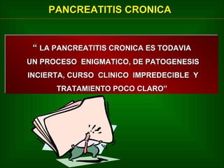 PANCREATITIS CRONICA

“ LA PANCREATITIS CRONICA ES TODAVIA
“ LA PANCREATITIS CRONICA ES TODAVIA
UN PROCESO ENIGMATICO, DE PATOGENESIS
UN PROCESO ENIGMATICO, DE PATOGENESIS
INCIERTA, CURSO CLINICO IMPREDECIBLE Y
INCIERTA, CURSO CLINICO IMPREDECIBLE Y
TRATAMIENTO POCO CLARO”
TRATAMIENTO POCO CLARO”

 