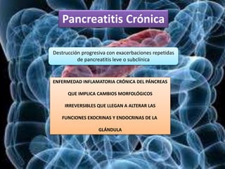 Pancreatitis Crónica
Destrucción progresiva con exacerbaciones repetidas
de pancreatitis leve o subclínica
ENFERMEDAD INFLAMATORIA CRÓNICA DEL PÁNCREAS
QUE IMPLICA CAMBIOS MORFOLÓGICOS
IRREVERSIBLES QUE LLEGAN A ALTERAR LAS
FUNCIONES EXOCRINAS Y ENDOCRINAS DE LA
GLÁNDULA
 