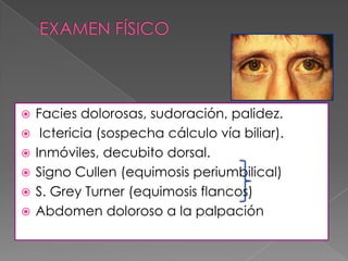 






Facies dolorosas, sudoración, palidez.
Ictericia (sospecha cálculo vía biliar).
Inmóviles, decubito dorsal.
Signo Cullen (equimosis periumbilical)
S. Grey Turner (equimosis flancos)
Abdomen doloroso a la palpación

 