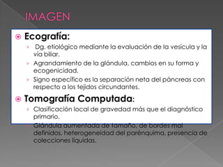 

Ecografía:
Dg. etiológico mediante la evaluación de la vesícula y la
vía biliar.
› Agrandamiento de la glándula, cambios en su forma y
ecogenicidad.
› Signo específico es la separación neta del páncreas con
respecto a los tejidos circundantes.
›



Tomografía Computada:
› Clasificación local de gravedad más que el diagnóstico

primario.
› Glándula aumentada de tamaño, de bordes mal
definidos, heterogeneidad del parénquima, presencia de
colecciones líquidas.

 