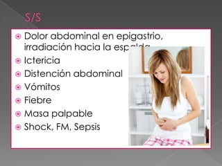 Dolor abdominal en epigastrio,
irradiación hacia la espalda.
 Ictericia
 Distención abdominal
 Vómitos
 Fiebre
 Masa palpable
 Shock, FM, Sepsis


 