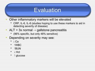 Evaluation
• Other inflammatory markers will be elevated
 CRP, IL-6, IL-8 (studies hoping to use these markers to aid in
detecting severity of disease)
• ALT > 3x normal  gallstone pancreatitis
 (96% specific, but only 48% sensitive)
• Depending on severity may see:
  Ca
 WBC
 BUN
  Hct
  glucose
 