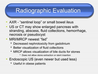 Radiographic Evaluation
• AXR - “sentinel loop” or small bowel ileus
• US or CT may show enlarged pancreas with
stranding, abscess, fluid collections, hemorrhage,
necrosis or pseudocyst
• MRI/MRCP newest “fad”
 Decreased nephrotoxicity from gadolinium
 Better visualization of fluid collections
 MRCP allows visualization of bile ducts for stones
 Does not allow stone extraction or stent insertion
• Endoscopic US (even newer but used less)
 Useful in obese patients
 