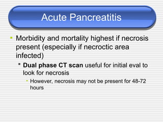 Acute Pancreatitis
• Morbidity and mortality highest if necrosis
present (especially if necroctic area
infected)
 Dual phase CT scan useful for initial eval to
look for necrosis
• However, necrosis may not be present for 48-72
hours
 