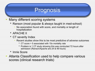 Prognosis
• Many different scoring systems
 Ranson (most popular & always taught in med-school)
• No association found with score, and mortality or length of
hospitalization
 APACHE II
 CT severity Index
• Recent studies show this to be most predictive of adverse outcomes
 CT score > 5 associated with 15x mortality rate
 Problem is 1 CT study showing this was conducted 72 hours after
admission (Ranson/Apache are 24 & 48 hours)
 Imrie Score
• Atlanta Classification used to help compare various
scores (clinical research trials)
 