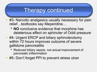 Therapy continued
• #3- Narcotic analgesics usually necessary for pain
relief…textbooks say Meperidine…
 NO conclusive evidence that morphine has
deleterious effect on sphincter of Oddi pressure
• #4- Urgent ERCP and biliary sphincterotomy
within 72 hours improves outcome of severe
gallstone pancreatitis
 Reduced biliary sepsis, not actual improvement of
pancreatic inflammation
• #5- Don’t forget PPI to prevent stress ulcer
 