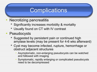 Complications
• Necrotizing pancreatitis
 Significantly increases morbidity & mortality
 Usually found on CT with IV contrast
• Pseudocysts
 Suggested by persistent pain or continued high
amylase levels (may be present for 4-6 wks afterward)
 Cyst may become infected, rupture, hemorrhage or
obstruct adjacent structures
• Asymptomatic, non-enlarging pseudocysts can be watched
and followed with imaging
• Symptomatic, rapidly enlarging or complicated pseudocysts
need to be decompressed
 
