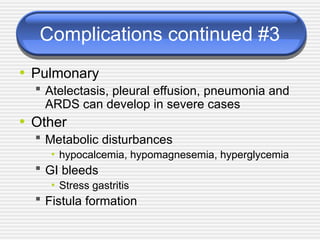 Complications continued #3
• Pulmonary
 Atelectasis, pleural effusion, pneumonia and
ARDS can develop in severe cases
• Other
 Metabolic disturbances
• hypocalcemia, hypomagnesemia, hyperglycemia
 GI bleeds
• Stress gastritis
 Fistula formation
 