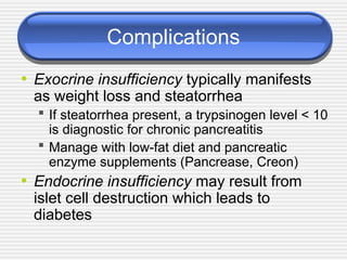 Complications
• Exocrine insufficiency typically manifests
as weight loss and steatorrhea
 If steatorrhea present, a trypsinogen level < 10
is diagnostic for chronic pancreatitis
 Manage with low-fat diet and pancreatic
enzyme supplements (Pancrease, Creon)
• Endocrine insufficiency may result from
islet cell destruction which leads to
diabetes
 