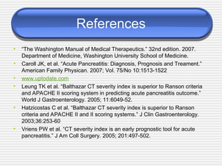 References
• “The Washington Manual of Medical Therapeutics.” 32nd edition. 2007.
Department of Medicine, Washington University School of Medicine.
• Caroll JK, et al. “Acute Pancreatitis: Diagnosis, Prognosis and Treament.”
American Family Physican. 2007; Vol. 75/No 10:1513-1522
• www.uptodate.com
• Leung TK et al. “Balthazar CT severity index is superior to Ranson criteria
and APACHE II scoring system in predicting acute pancreatitis outcome.”
World J Gastroenterology. 2005; 11:6049-52.
• Hatzicostas C et al. “Balthazar CT severity index is superior to Ranson
criteria and APACHE II and II scoring systems.” J Clin Gastroenterology.
2003;36:253-60
• Vriens PW et al. “CT severity index is an early prognostic tool for acute
pancreatitis.” J Am Coll Surgery. 2005; 201:497-502.
 