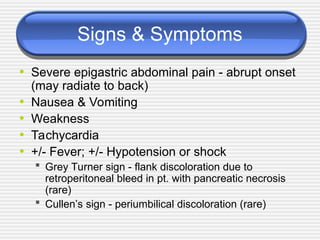 Signs & Symptoms
• Severe epigastric abdominal pain - abrupt onset
(may radiate to back)
• Nausea & Vomiting
• Weakness
• Tachycardia
• +/- Fever; +/- Hypotension or shock
 Grey Turner sign - flank discoloration due to
retroperitoneal bleed in pt. with pancreatic necrosis
(rare)
 Cullen’s sign - periumbilical discoloration (rare)
 