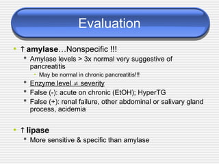 Evaluation
•  amylase…Nonspecific !!!
 Amylase levels > 3x normal very suggestive of
pancreatitis
• May be normal in chronic pancreatitis!!!
 Enzyme level  severity
 False (-): acute on chronic (EtOH); HyperTG
 False (+): renal failure, other abdominal or salivary gland
process, acidemia
•  lipase
 More sensitive & specific than amylase
 