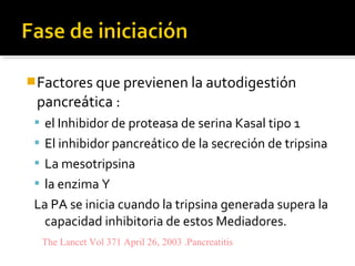 Factores que previenen la autodigestión
pancreática :
 el Inhibidor de proteasa de serina Kasal tipo 1
 El inhibidor pancreático de la secreción de tripsina
 La mesotripsina
 la enzima Y
La PA se inicia cuando la tripsina generada supera la
capacidad inhibitoria de estos Mediadores.
The Lancet Vol 371 April 26, 2003 .Pancreatitis
 