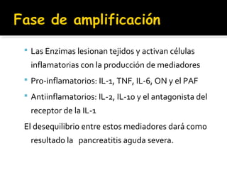  Las Enzimas lesionan tejidos y activan células
inflamatorias con la producción de mediadores
 Pro-inflamatorios: IL-1, TNF, IL-6, ON y el PAF
 Antiinflamatorios: IL-2, IL-10 y el antagonista del
receptor de la IL-1
El desequilibrio entre estos mediadores dará como
resultado la pancreatitis aguda severa.
 