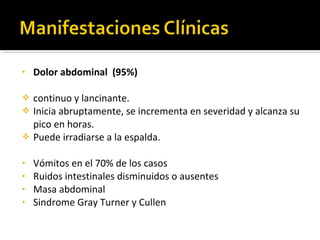 • Dolor abdominal (95%)
 continuo y lancinante.
 Inicia abruptamente, se incrementa en severidad y alcanza su
pico en horas.
 Puede irradiarse a la espalda.
• Vómitos en el 70% de los casos
• Ruidos intestinales disminuidos o ausentes
• Masa abdominal
• Sindrome Gray Turner y Cullen
 